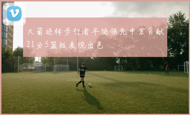 火箭逆转步行者半场领先申京贡献21分5篮板表现出色