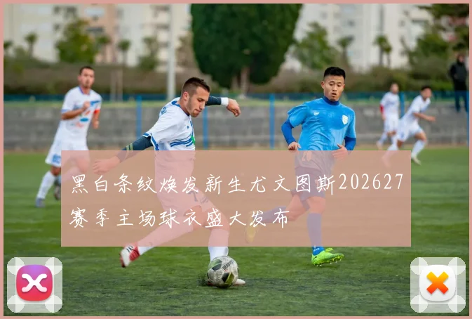 黑白条纹焕发新生尤文图斯202627赛季主场球衣盛大发布