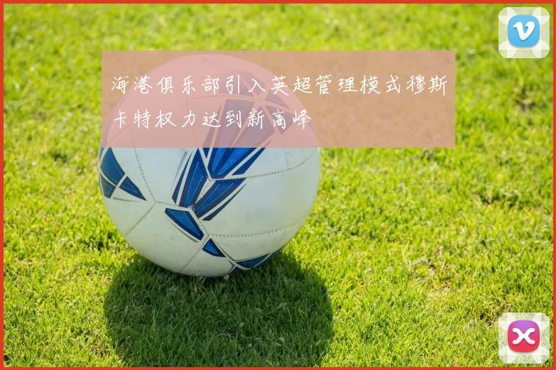 海港俱乐部引入英超管理模式穆斯卡特权力达到新高峰