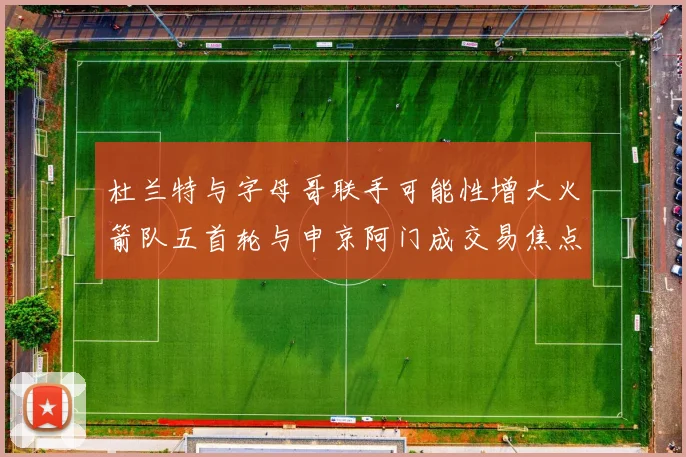 杜兰特与字母哥联手可能性增大火箭队五首轮与申京阿门成交易焦点