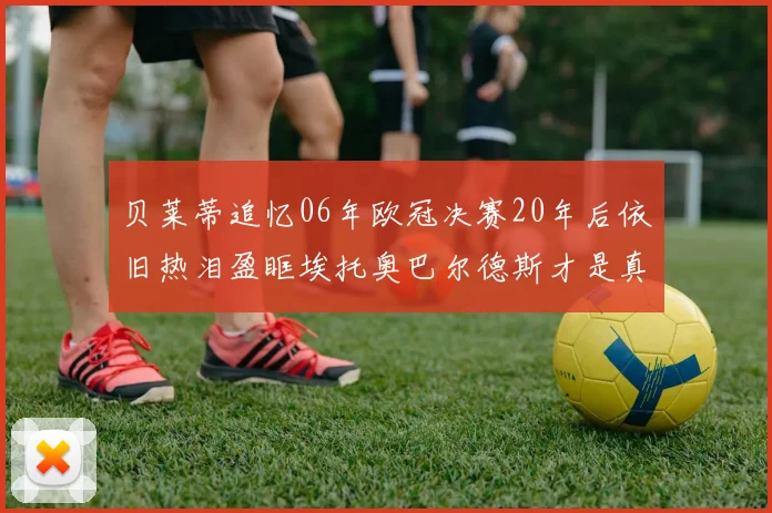 贝莱蒂追忆06年欧冠决赛20年后依旧热泪盈眶埃托奥巴尔德斯才是真正的英雄