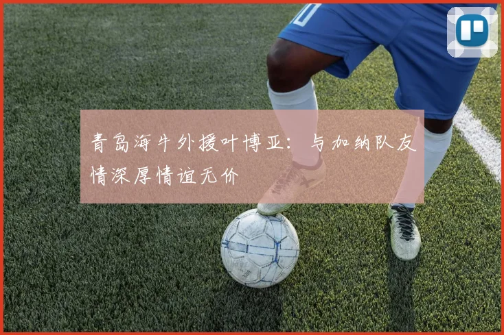 青岛海牛外援叶博亚：与加纳队友情深厚情谊无价