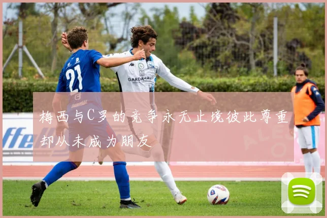 梅西与C罗的竞争永无止境彼此尊重却从未成为朋友