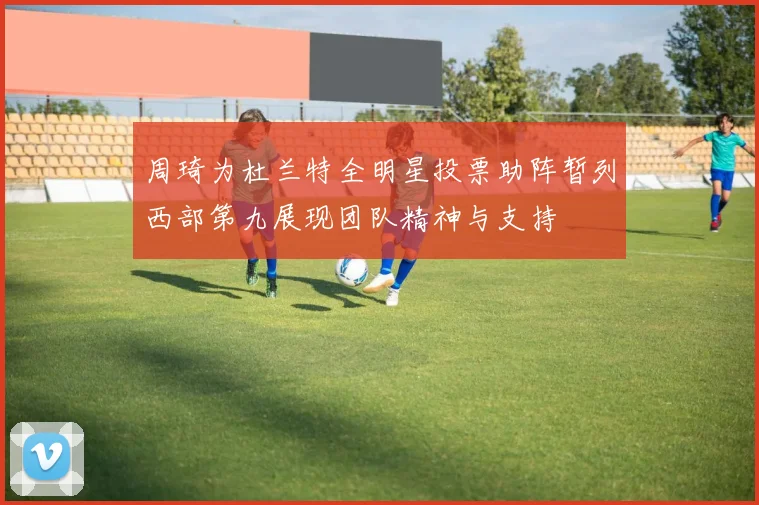 周琦为杜兰特全明星投票助阵暂列西部第九展现团队精神与支持
