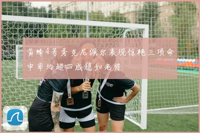 黄蜂4号秀克尼佩尔表现惊艳三项命中率均超四成稳如老将