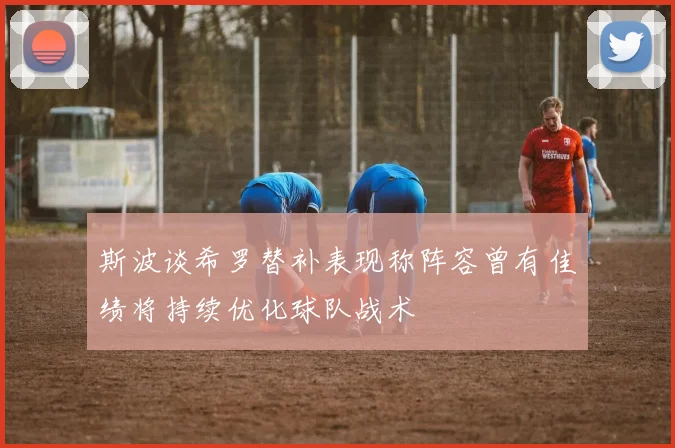 斯波谈希罗替补表现称阵容曾有佳绩将持续优化球队战术