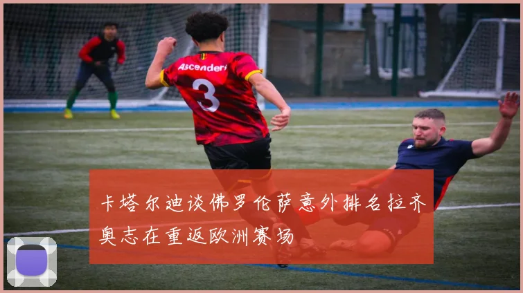 卡塔尔迪谈佛罗伦萨意外排名拉齐奥志在重返欧洲赛场