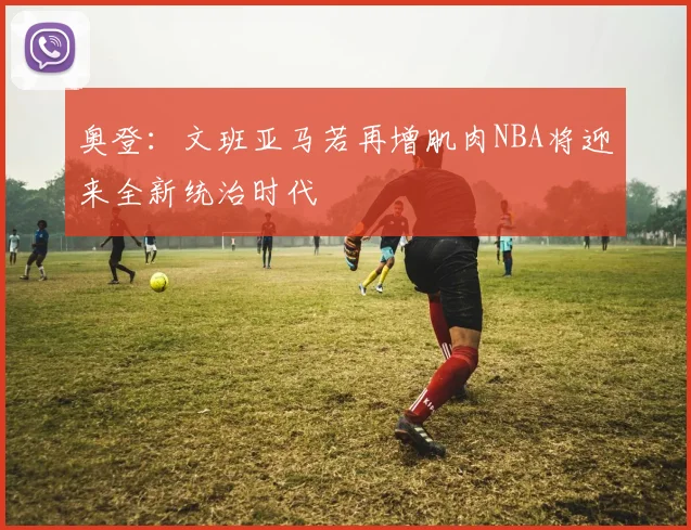 奥登：文班亚马若再增肌肉NBA将迎来全新统治时代