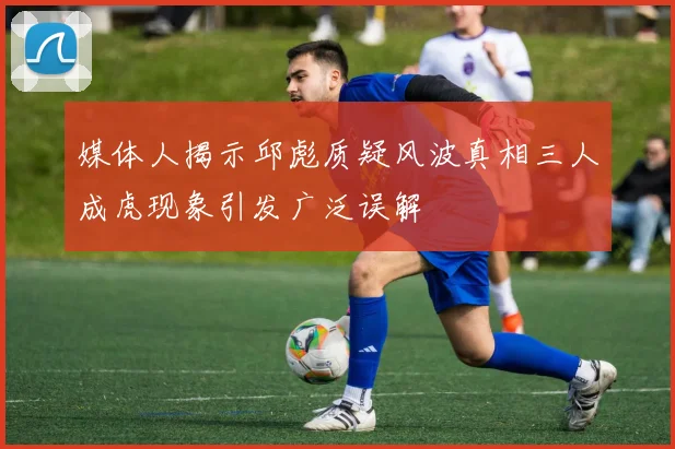 媒体人揭示邱彪质疑风波真相三人成虎现象引发广泛误解