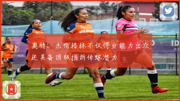 奥特：杰伦格林不仅得分能力出众还具备顶级挡拆传球潜力
