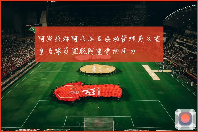 阿斯报称阿韦洛亚成功管理更衣室皇马球员摆脱阿隆索的压力