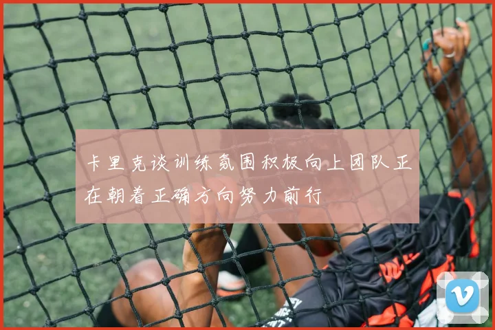 卡里克谈训练氛围积极向上团队正在朝着正确方向努力前行