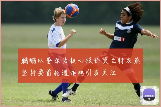 鹈鹕以普尔为核心报价莫兰特灰熊坚持要首轮遭拒绝引发关注