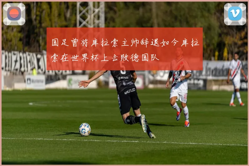 国足曾将库拉索主帅辞退如今库拉索在世界杯上击败德国队