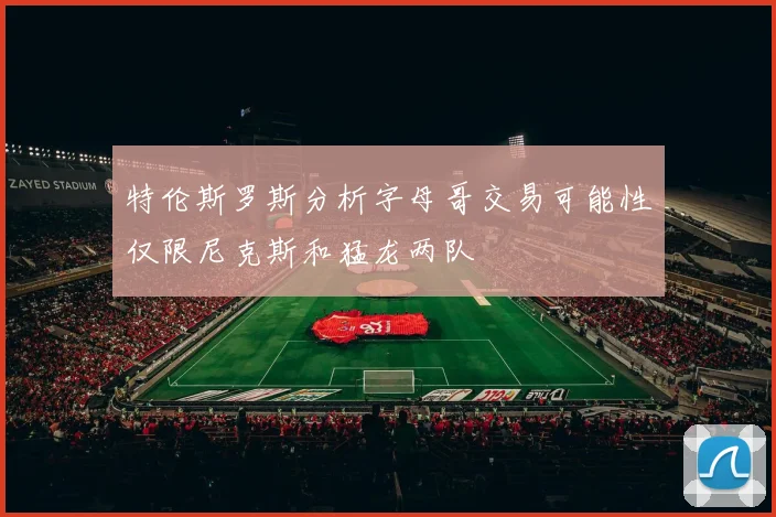 特伦斯罗斯分析字母哥交易可能性仅限尼克斯和猛龙两队