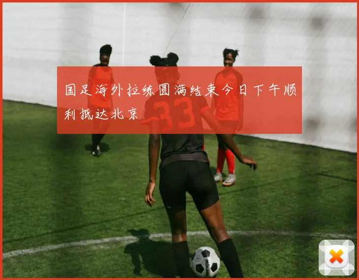 国足海外拉练圆满结束今日下午顺利抵达北京