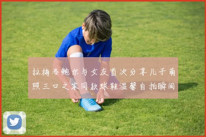 拉梅洛鲍尔与女友首次分享儿子萌照三口之家同款球鞋温馨自拍瞬间